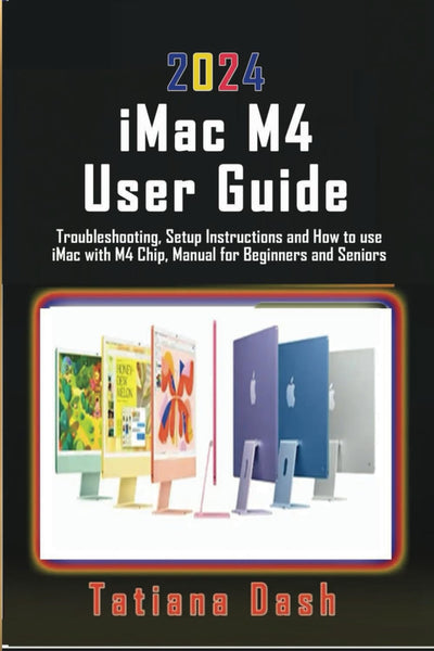 2024 iMac M4 User Guide: Troubleshooting, Setup Instructions and How to use iMac with M4 Chip, Manual for Beginners and Seniors